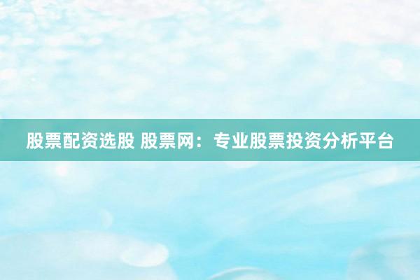股票配资选股 股票网：专业股票投资分析平台