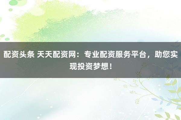 配资头条 天天配资网：专业配资服务平台，助您实现投资梦想！