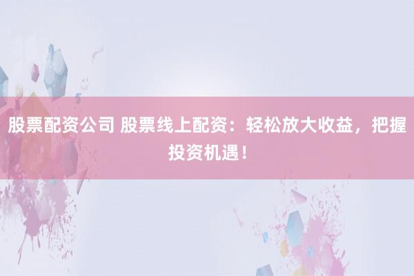 股票配资公司 股票线上配资：轻松放大收益，把握投资机遇！