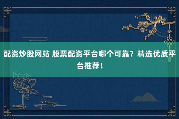 配资炒股网站 股票配资平台哪个可靠？精选优质平台推荐！