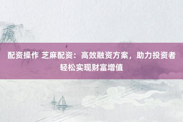 配资操作 芝麻配资：高效融资方案，助力投资者轻松实现财富增值