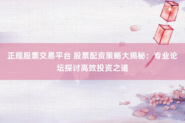 正规股票交易平台 股票配资策略大揭秘：专业论坛探讨高效投资之道