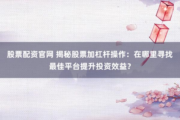 股票配资官网 揭秘股票加杠杆操作：在哪里寻找最佳平台提升投资效益？