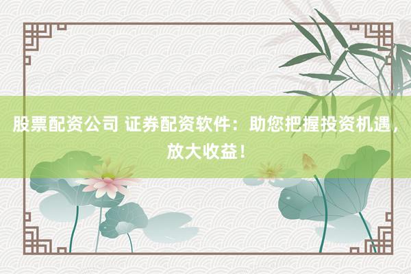 股票配资公司 证券配资软件:助您把握投资机遇,放大收益!