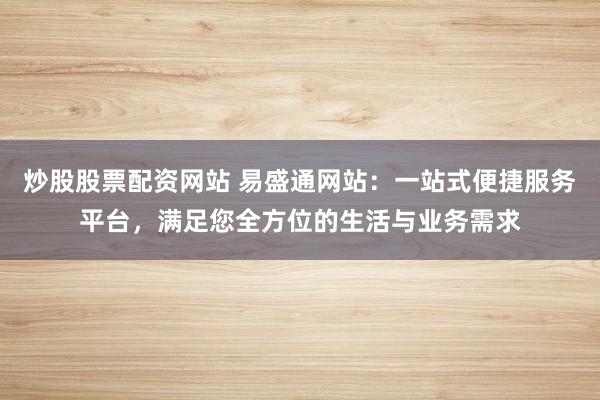 炒股股票配资网站 易盛通网站：一站式便捷服务平台，满足您全方位的生活与业务需求