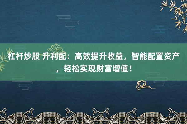 杠杆炒股 升利配:高效提升收益,智能配置资产,轻松实现财富增值!