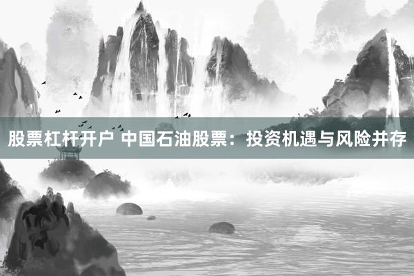 股票杠杆开户 中国石油股票:投资机遇与风险并存