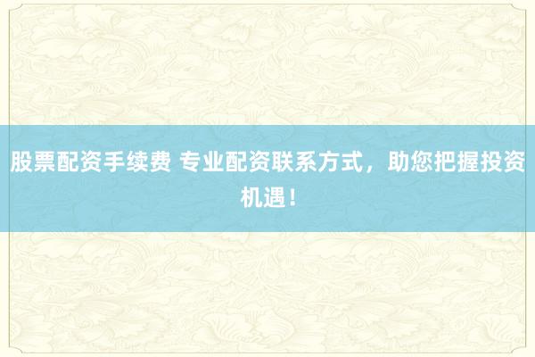 股票配资手续费 专业配资联系方式，助您把握投资机遇！