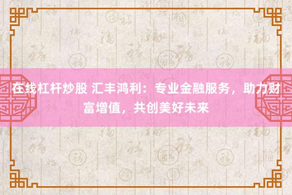 在线杠杆炒股 汇丰鸿利：专业金融服务，助力财富增值，共创美好未来