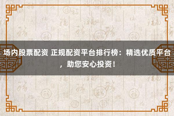 场内股票配资 正规配资平台排行榜:精选优质平台,助您安心投资!