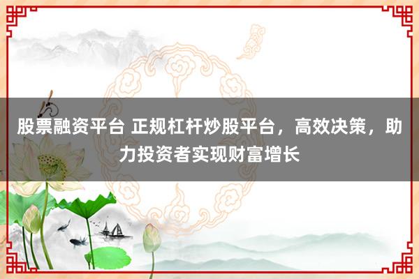 股票融资平台 正规杠杆炒股平台,高效决策,助力投资者实现财富增长