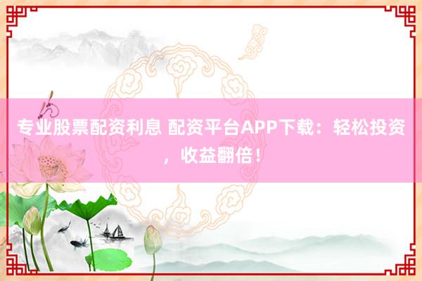 专业股票配资利息 配资平台APP下载：轻松投资，收益翻倍！