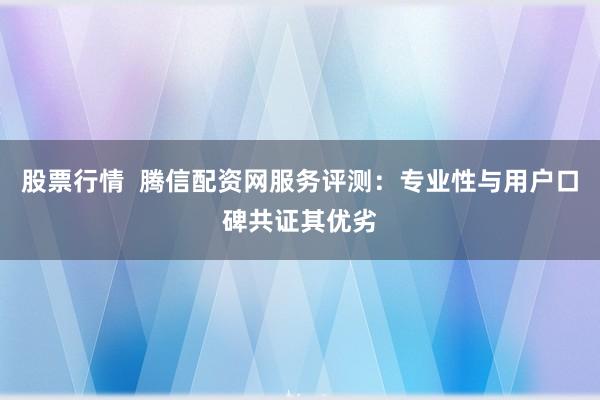 股票行情  腾信配资网服务评测：专业性与用户口碑共证其优劣