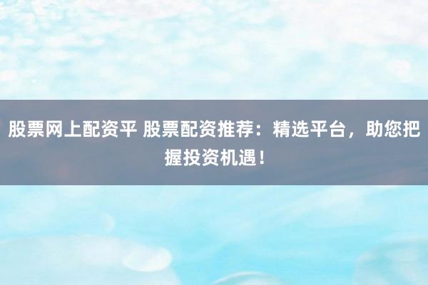 股票网上配资平 股票配资推荐：精选平台，助您把握投资机遇！