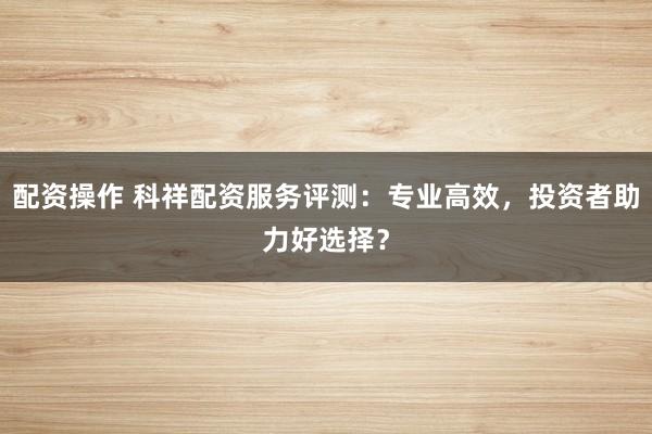 配资操作 科祥配资服务评测：专业高效，投资者助力好选择？