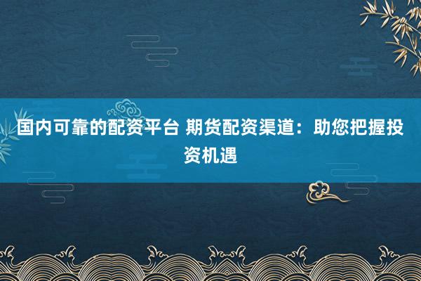 国内可靠的配资平台 期货配资渠道：助您把握投资机遇