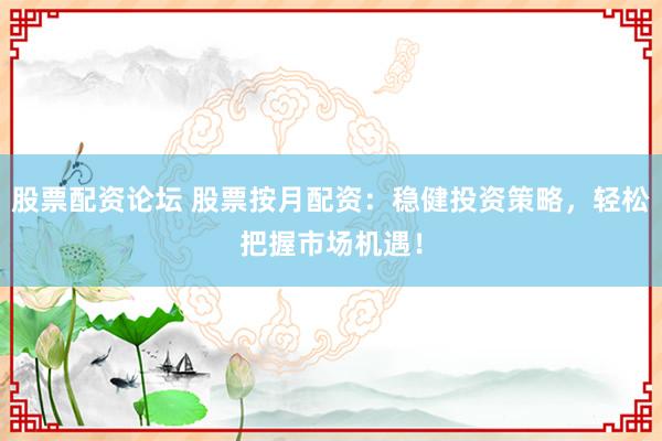 股票配资论坛 股票按月配资：稳健投资策略，轻松把握市场机遇！