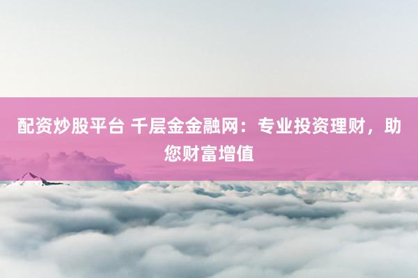 配资炒股平台 千层金金融网：专业投资理财，助您财富增值
