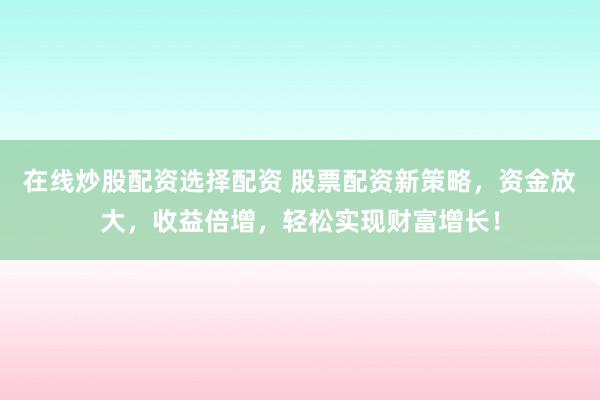 在线炒股配资选择配资 股票配资新策略，资金放大，收益倍增，轻松实现财富增长！