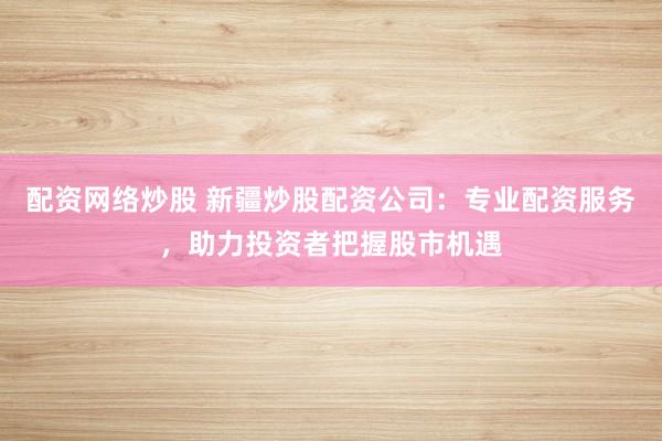 配资网络炒股 新疆炒股配资公司：专业配资服务，助力投资者把握股市机遇