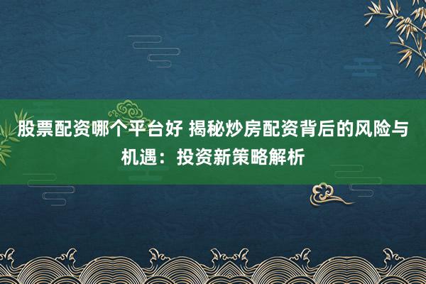 股票配资哪个平台好 揭秘炒房配资背后的风险与机遇:投资新策略解析