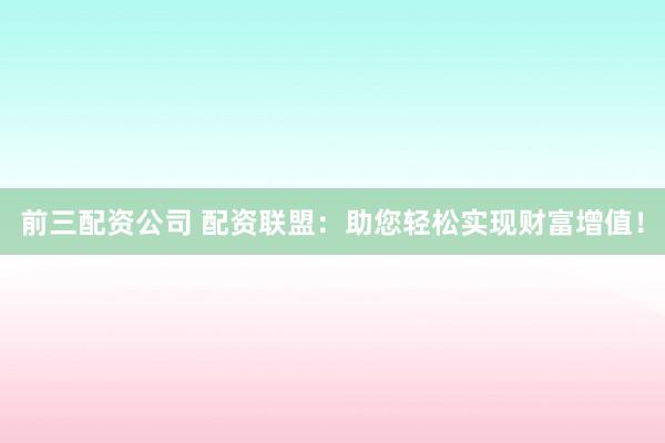 前三配资公司 配资联盟:助您轻松实现财富增值!