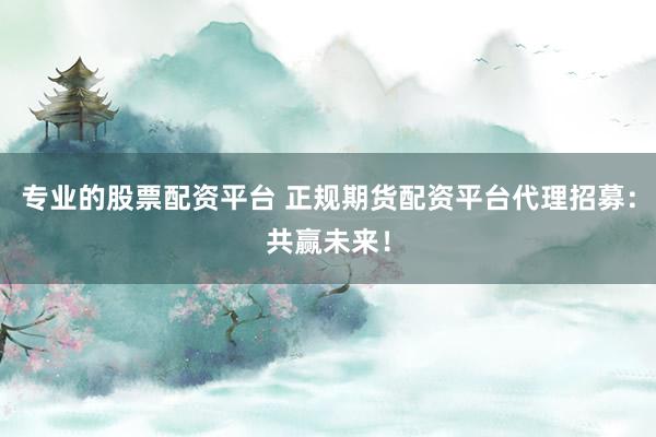 专业的股票配资平台 正规期货配资平台代理招募:共赢未来!