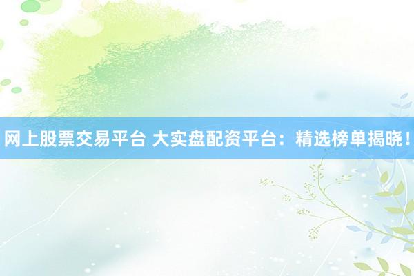网上股票交易平台 大实盘配资平台：精选榜单揭晓！