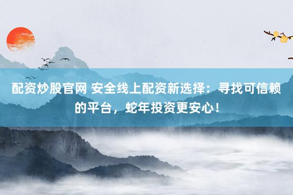 配资炒股官网 安全线上配资新选择：寻找可信赖的平台，蛇年投资更安心！