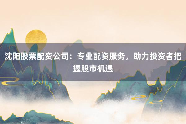 沈阳股票配资公司：专业配资服务，助力投资者把握股市机遇