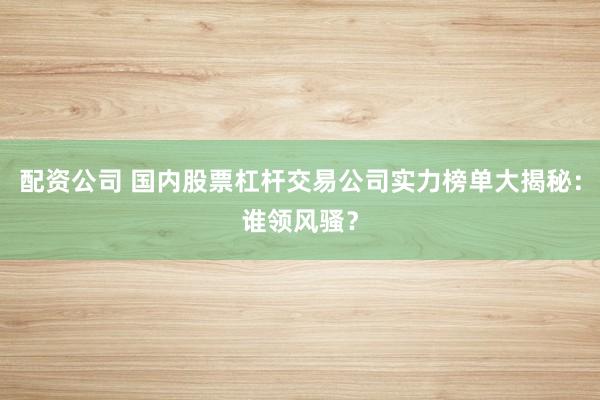 配资公司 国内股票杠杆交易公司实力榜单大揭秘：谁领风骚？