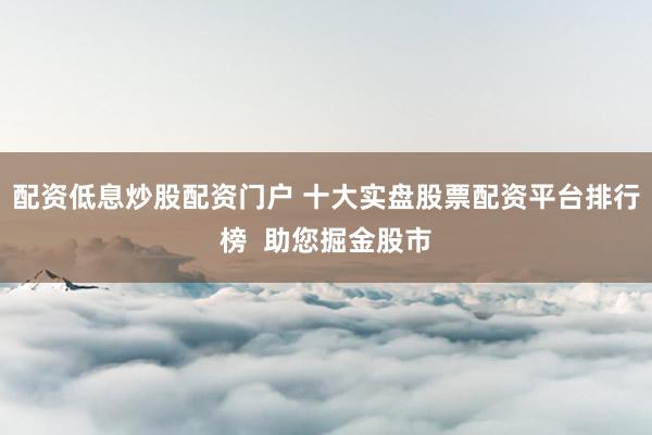 配资低息炒股配资门户 十大实盘股票配资平台排行榜  助您掘金股市