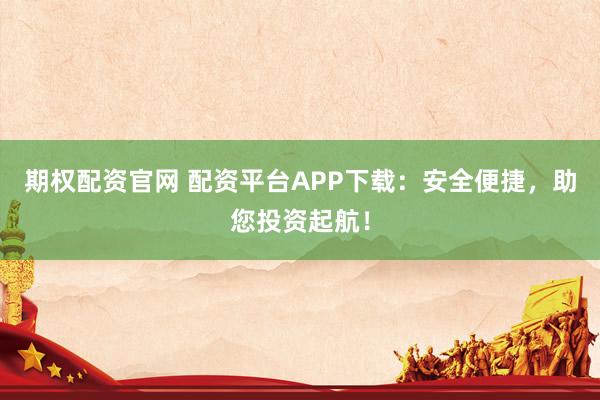 期权配资官网 配资平台APP下载：安全便捷，助您投资起航！