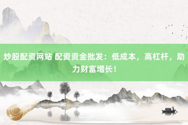 炒股配资网站 配资资金批发：低成本，高杠杆，助力财富增长！