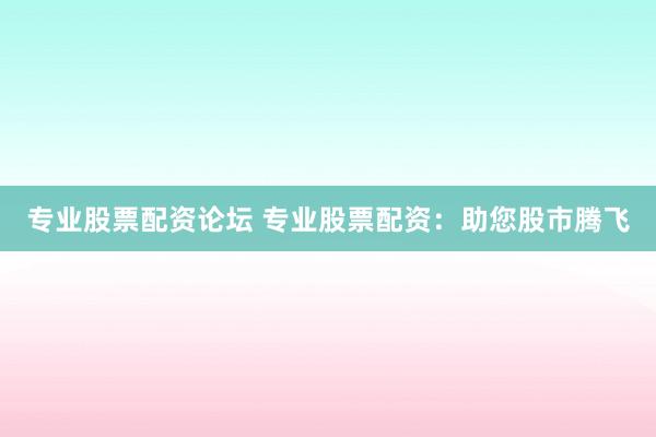 专业股票配资论坛 专业股票配资：助您股市腾飞