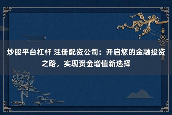 炒股平台杠杆 注册配资公司：开启您的金融投资之路，实现资金增值新选择