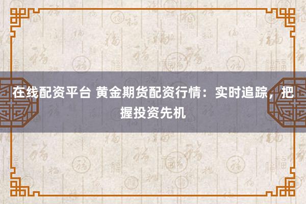 在线配资平台 黄金期货配资行情：实时追踪，把握投资先机
