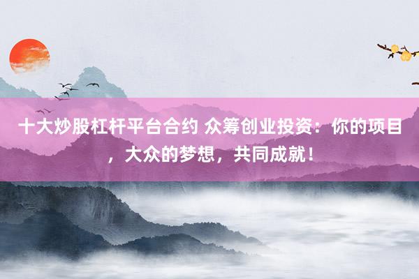 十大炒股杠杆平台合约 众筹创业投资：你的项目，大众的梦想，共同成就！