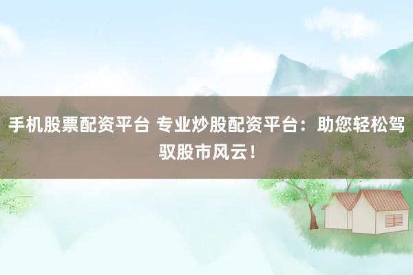 手机股票配资平台 专业炒股配资平台：助您轻松驾驭股市风云！