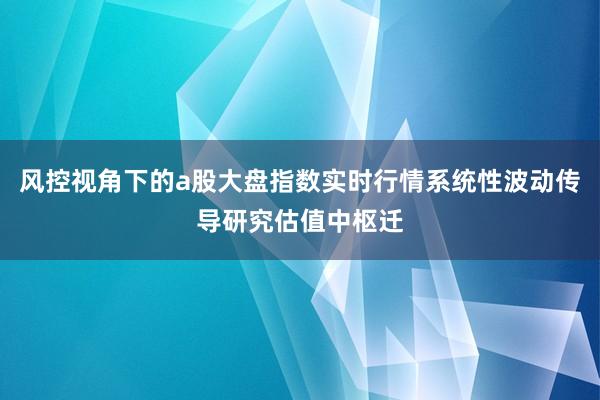 风控视角下的a股大盘指数实时行情系统性波动传导研究估值中枢迁