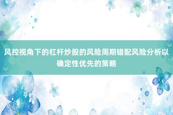 风控视角下的杠杆炒股的风险周期错配风险分析以确定性优先的策略