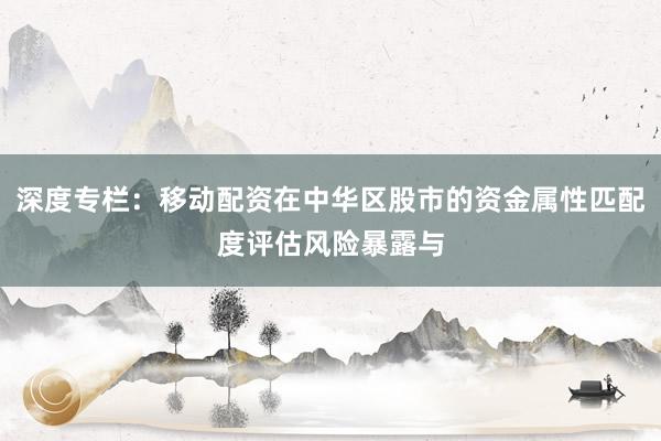 深度专栏：移动配资在中华区股市的资金属性匹配度评估风险暴露与