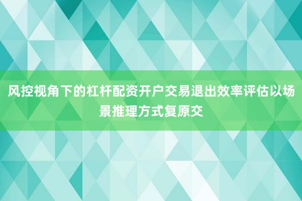 风控视角下的杠杆配资开户交易退出效率评估以场景推理方式复原交