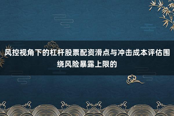 风控视角下的杠杆股票配资滑点与冲击成本评估围绕风险暴露上限的