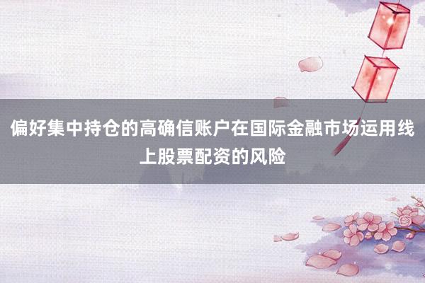 偏好集中持仓的高确信账户在国际金融市场运用线上股票配资的风险
