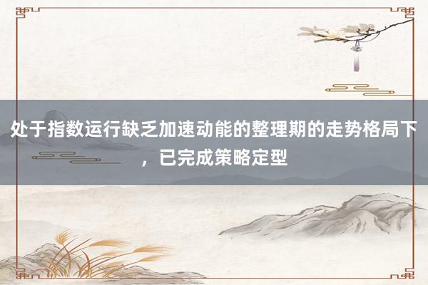 处于指数运行缺乏加速动能的整理期的走势格局下,已完成策略定型