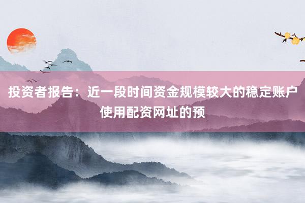 投资者报告：近一段时间资金规模较大的稳定账户使用配资网址的预