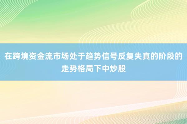 在跨境资金流市场处于趋势信号反复失真的阶段的走势格局下中炒股