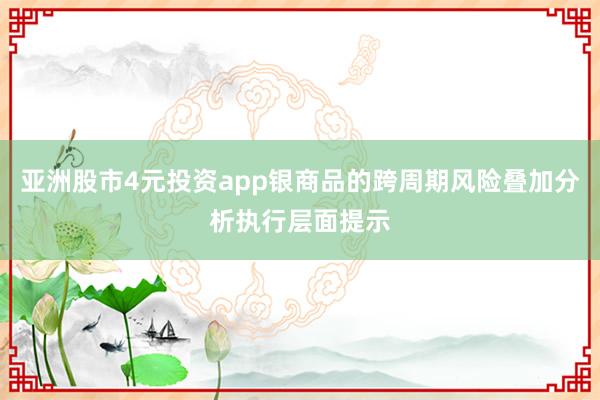 亚洲股市4元投资app银商品的跨周期风险叠加分析执行层面提示