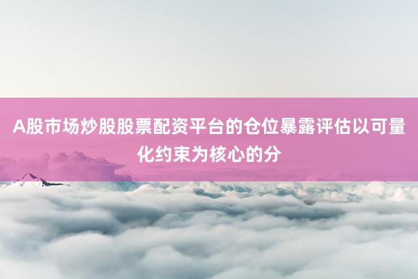 A股市场炒股股票配资平台的仓位暴露评估以可量化约束为核心的分